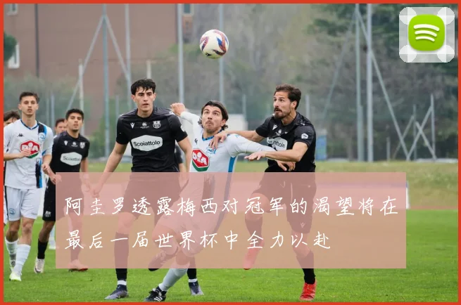 阿圭罗透露梅西对冠军的渴望将在最后一届世界杯中全力以赴