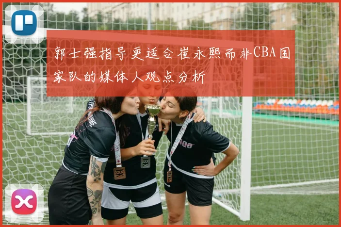郭士强指导更适合崔永熙而非CBA国家队的媒体人观点分析