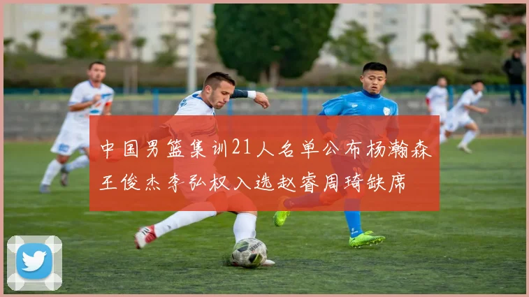 中国男篮集训21人名单公布杨瀚森王俊杰李弘权入选赵睿周琦缺席