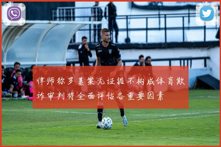 律师称罗基案无证据不构成体育欺诈审判将全面评估各重要因素