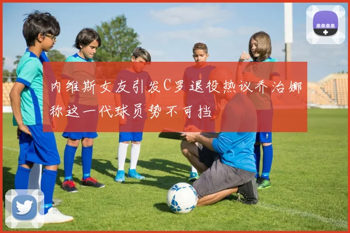 内维斯女友引发C罗退役热议乔治娜称这一代球员势不可挡