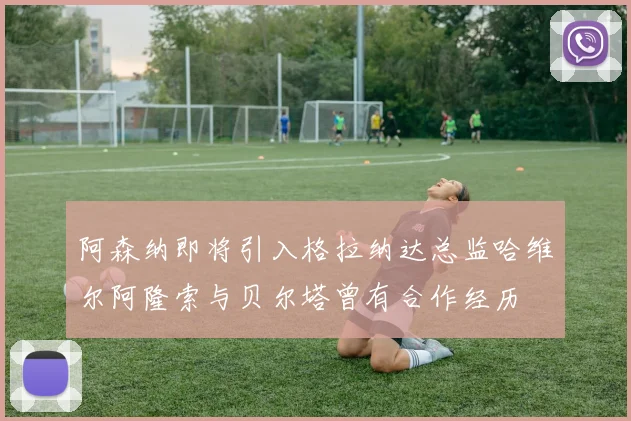 阿森纳即将引入格拉纳达总监哈维尔阿隆索与贝尔塔曾有合作经历