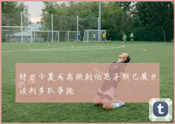 特尔今夏或离热刺伯恩茅斯已展开谈判多队争抢