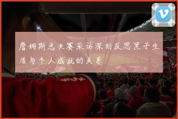 詹姆斯总决赛采访深刻反思黑子生活与个人成就的关系