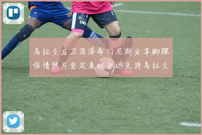 乌拉圭后卫若泽希门尼斯分享脚踝伤情照片坚定表达永远支持乌拉圭