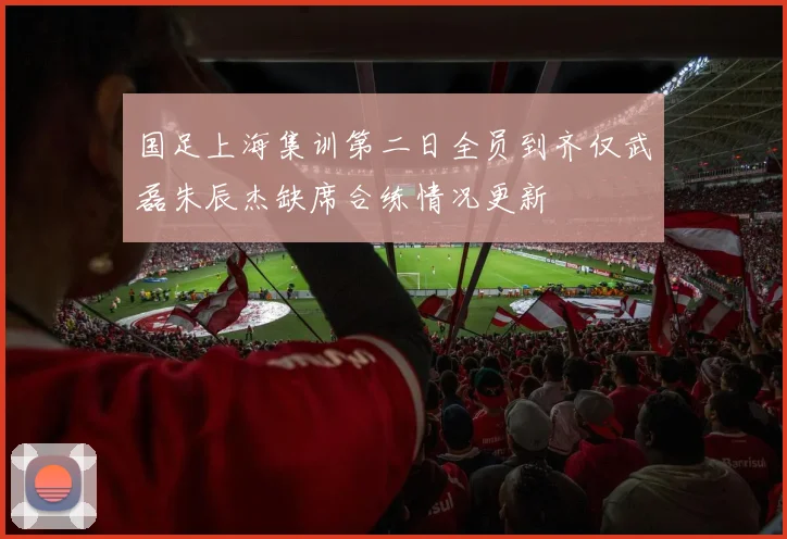 国足上海集训第二日全员到齐仅武磊朱辰杰缺席合练情况更新