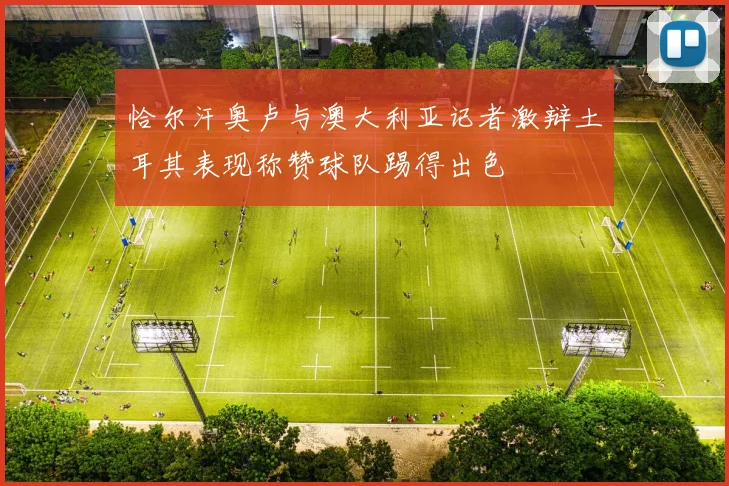 恰尔汗奥卢与澳大利亚记者激辩土耳其表现称赞球队踢得出色