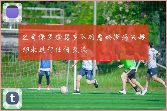 里奇保罗透露多队对詹姆斯感兴趣却未进行任何交流