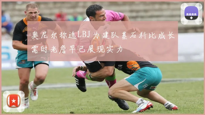 奥尼尔称选LBJ为建队基石科比成长需时老詹早已展现实力