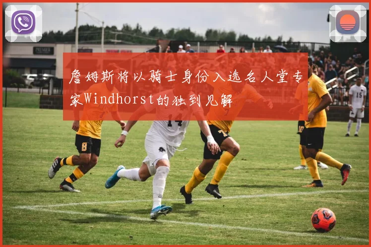 詹姆斯将以骑士身份入选名人堂专家Windhorst的独到见解